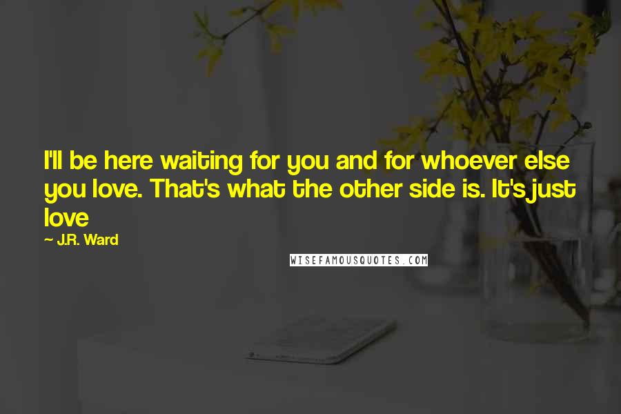 J.R. Ward Quotes: I'll be here waiting for you and for whoever else you love. That's what the other side is. It's just love