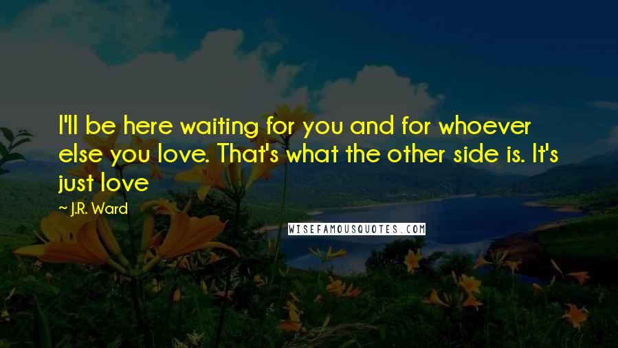 J.R. Ward Quotes: I'll be here waiting for you and for whoever else you love. That's what the other side is. It's just love