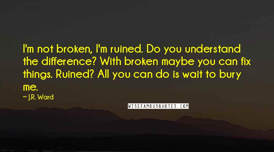 J.R. Ward Quotes: I'm not broken, I'm ruined. Do you understand the difference? With broken maybe you can fix things. Ruined? All you can do is wait to bury me.