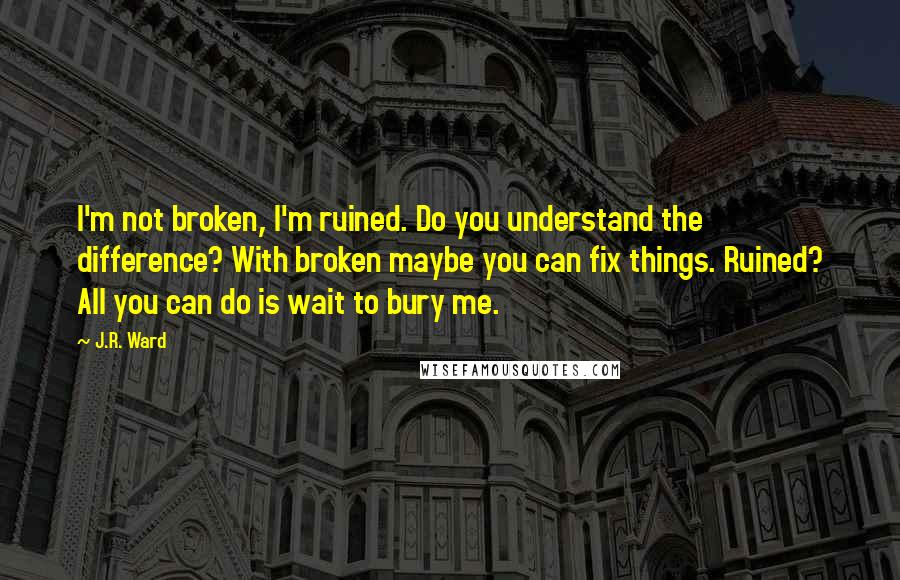 J.R. Ward Quotes: I'm not broken, I'm ruined. Do you understand the difference? With broken maybe you can fix things. Ruined? All you can do is wait to bury me.