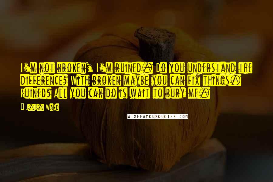 J.R. Ward Quotes: I'm not broken, I'm ruined. Do you understand the difference? With broken maybe you can fix things. Ruined? All you can do is wait to bury me.