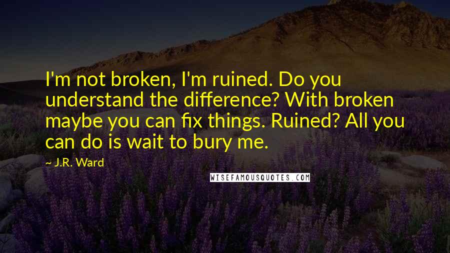 J.R. Ward Quotes: I'm not broken, I'm ruined. Do you understand the difference? With broken maybe you can fix things. Ruined? All you can do is wait to bury me.