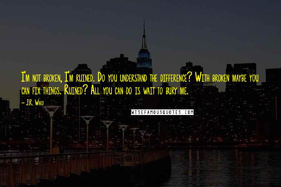 J.R. Ward Quotes: I'm not broken, I'm ruined. Do you understand the difference? With broken maybe you can fix things. Ruined? All you can do is wait to bury me.