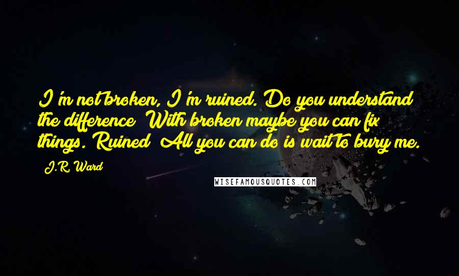 J.R. Ward Quotes: I'm not broken, I'm ruined. Do you understand the difference? With broken maybe you can fix things. Ruined? All you can do is wait to bury me.