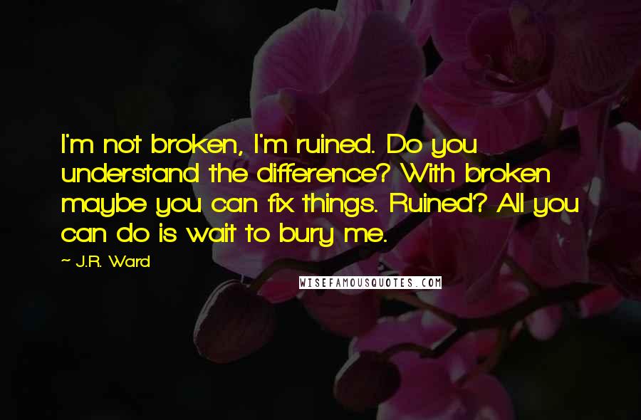 J.R. Ward Quotes: I'm not broken, I'm ruined. Do you understand the difference? With broken maybe you can fix things. Ruined? All you can do is wait to bury me.