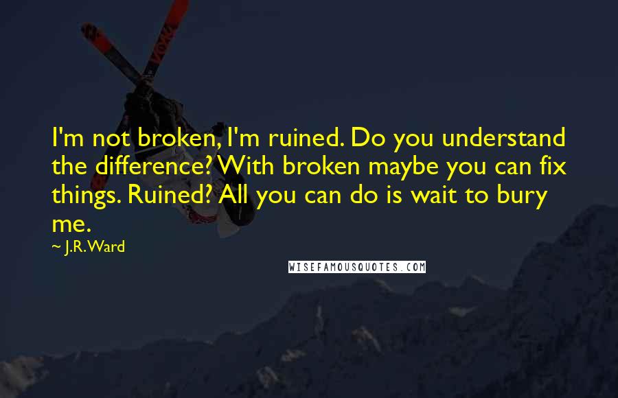 J.R. Ward Quotes: I'm not broken, I'm ruined. Do you understand the difference? With broken maybe you can fix things. Ruined? All you can do is wait to bury me.