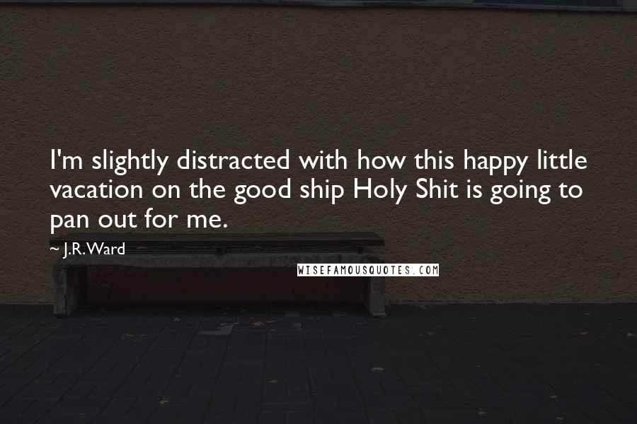 J.R. Ward Quotes: I'm slightly distracted with how this happy little vacation on the good ship Holy Shit is going to pan out for me.