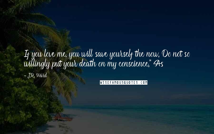 J.R. Ward Quotes: If you love me, you will save yourself the now. Do not so willingly put your death on my conscience." As