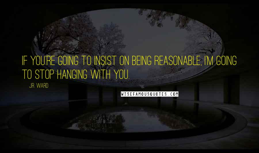 J.R. Ward Quotes: If you're going to insist on being reasonable, I'm going to stop hanging with you.