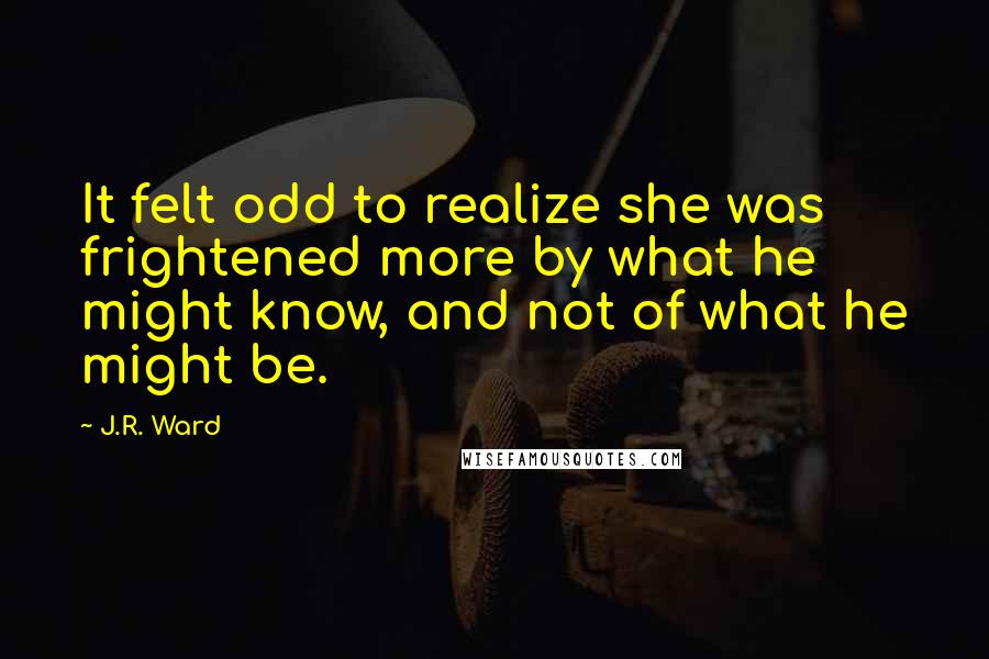 J.R. Ward Quotes: It felt odd to realize she was frightened more by what he might know, and not of what he might be.