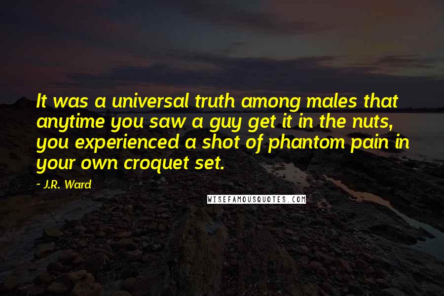 J.R. Ward Quotes: It was a universal truth among males that anytime you saw a guy get it in the nuts, you experienced a shot of phantom pain in your own croquet set.