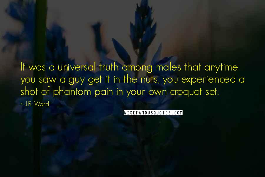 J.R. Ward Quotes: It was a universal truth among males that anytime you saw a guy get it in the nuts, you experienced a shot of phantom pain in your own croquet set.