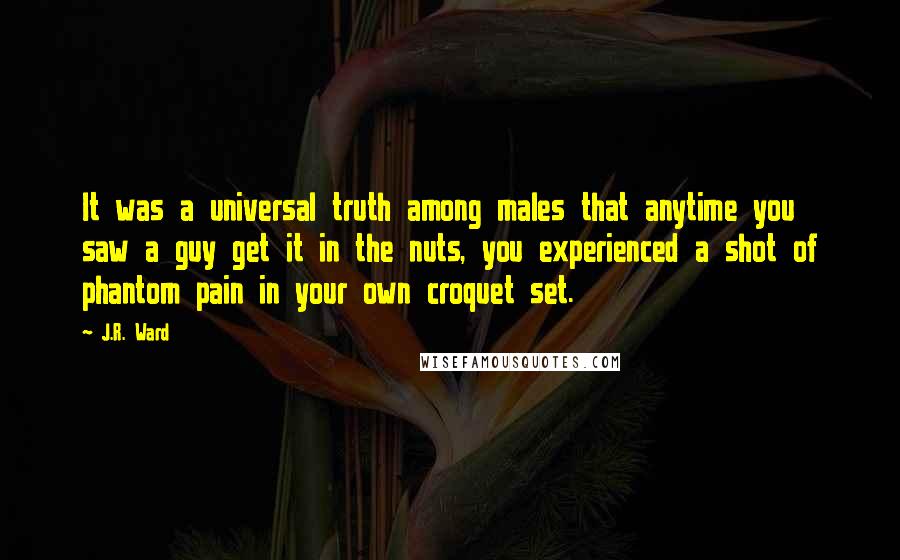 J.R. Ward Quotes: It was a universal truth among males that anytime you saw a guy get it in the nuts, you experienced a shot of phantom pain in your own croquet set.