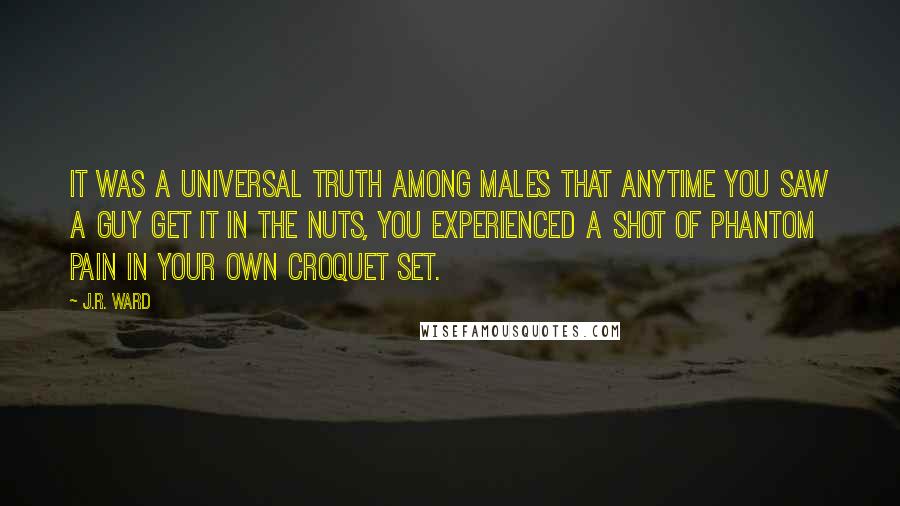 J.R. Ward Quotes: It was a universal truth among males that anytime you saw a guy get it in the nuts, you experienced a shot of phantom pain in your own croquet set.