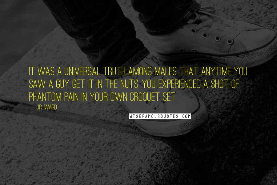 J.R. Ward Quotes: It was a universal truth among males that anytime you saw a guy get it in the nuts, you experienced a shot of phantom pain in your own croquet set.