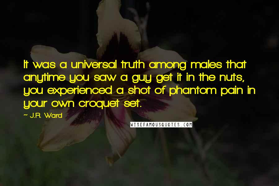 J.R. Ward Quotes: It was a universal truth among males that anytime you saw a guy get it in the nuts, you experienced a shot of phantom pain in your own croquet set.