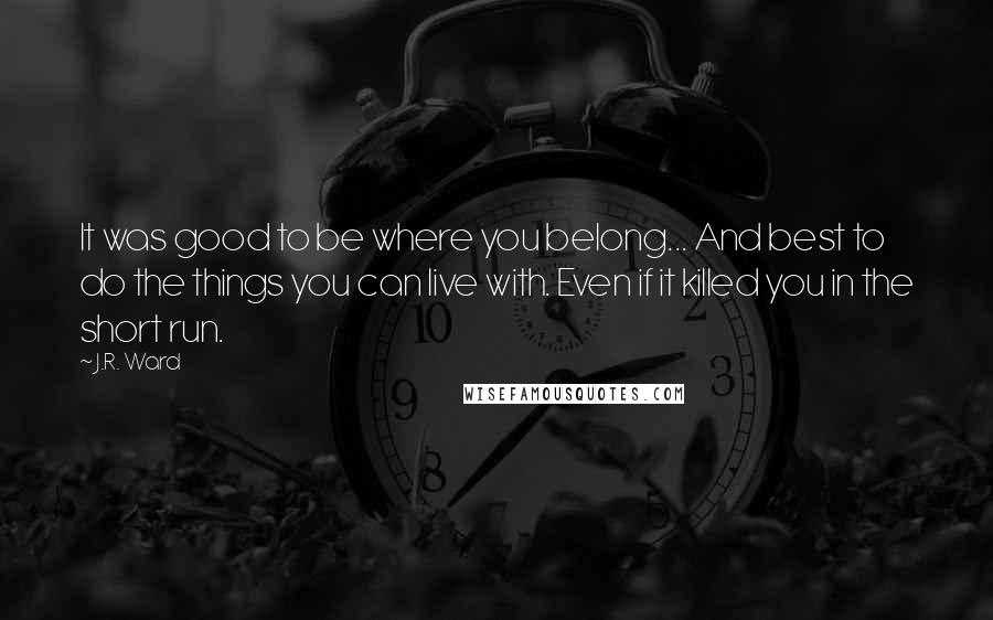 J.R. Ward Quotes: It was good to be where you belong... And best to do the things you can live with. Even if it killed you in the short run.