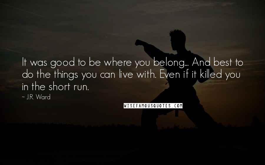 J.R. Ward Quotes: It was good to be where you belong... And best to do the things you can live with. Even if it killed you in the short run.