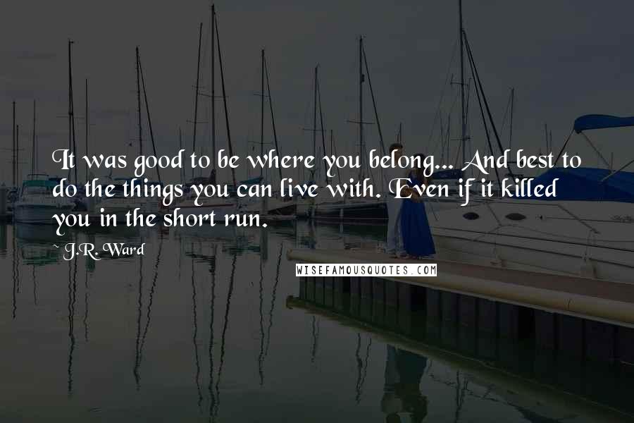 J.R. Ward Quotes: It was good to be where you belong... And best to do the things you can live with. Even if it killed you in the short run.