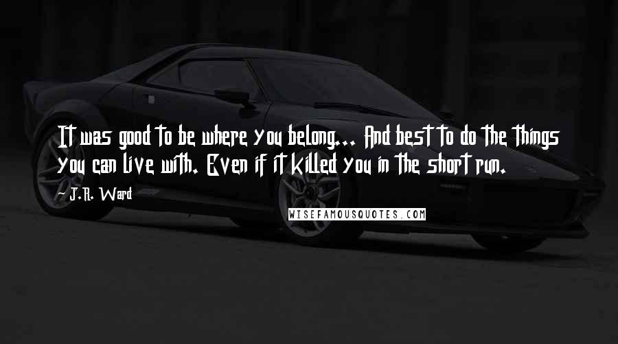 J.R. Ward Quotes: It was good to be where you belong... And best to do the things you can live with. Even if it killed you in the short run.