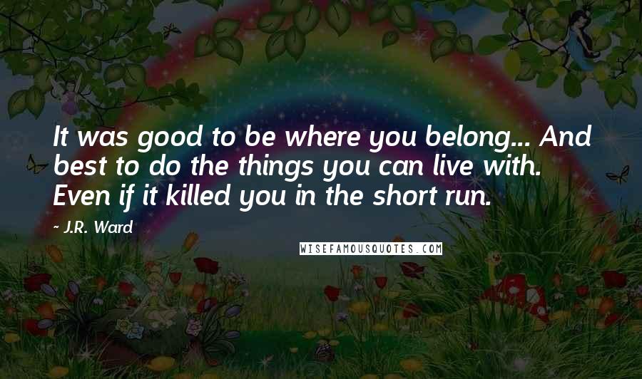 J.R. Ward Quotes: It was good to be where you belong... And best to do the things you can live with. Even if it killed you in the short run.