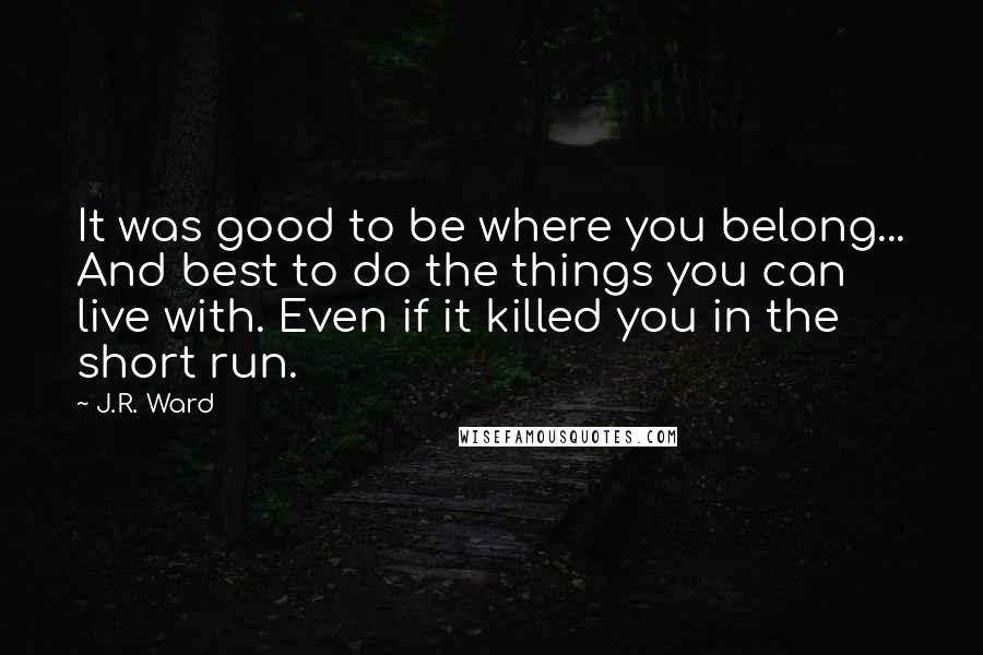 J.R. Ward Quotes: It was good to be where you belong... And best to do the things you can live with. Even if it killed you in the short run.