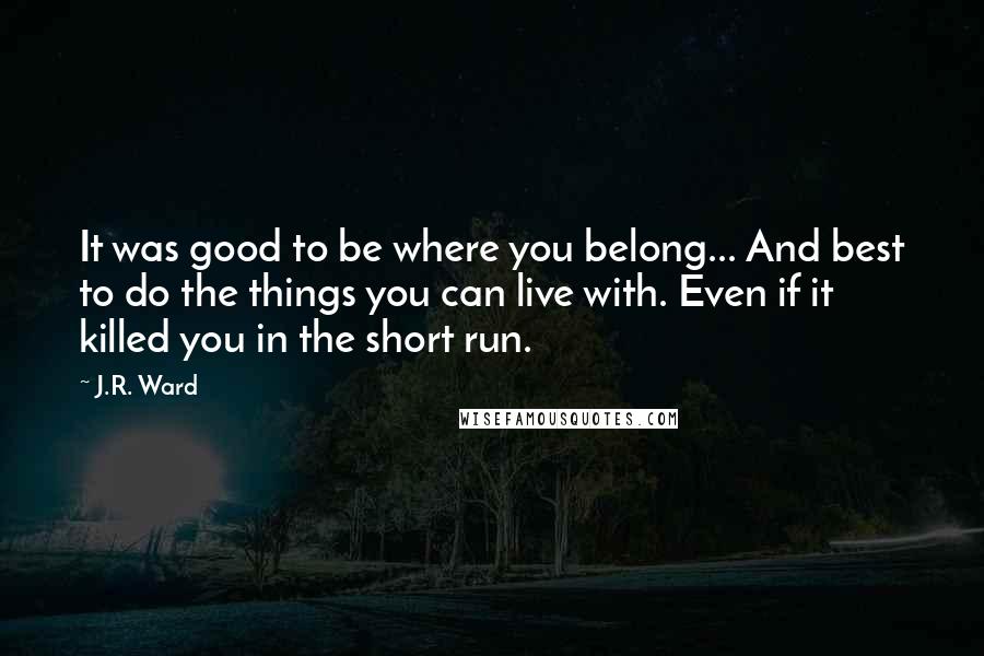 J.R. Ward Quotes: It was good to be where you belong... And best to do the things you can live with. Even if it killed you in the short run.