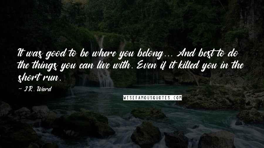 J.R. Ward Quotes: It was good to be where you belong... And best to do the things you can live with. Even if it killed you in the short run.