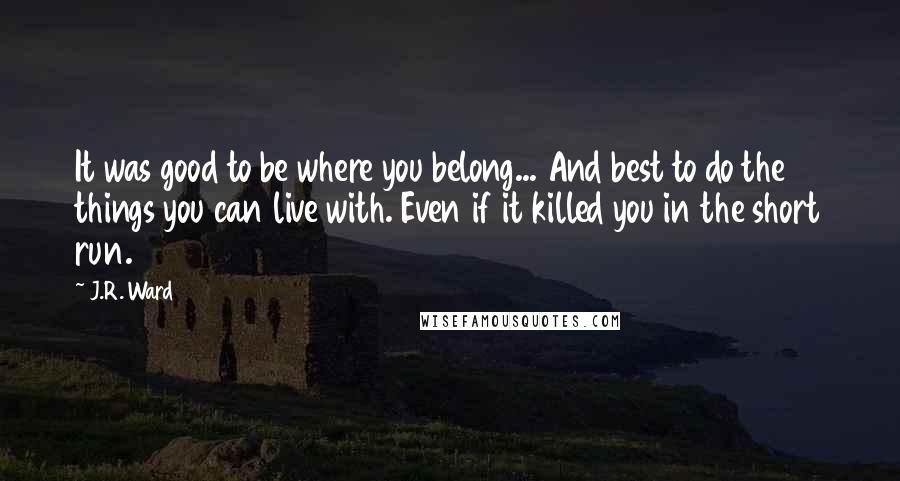 J.R. Ward Quotes: It was good to be where you belong... And best to do the things you can live with. Even if it killed you in the short run.