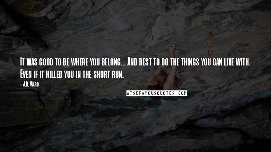 J.R. Ward Quotes: It was good to be where you belong... And best to do the things you can live with. Even if it killed you in the short run.