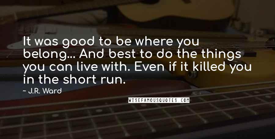 J.R. Ward Quotes: It was good to be where you belong... And best to do the things you can live with. Even if it killed you in the short run.