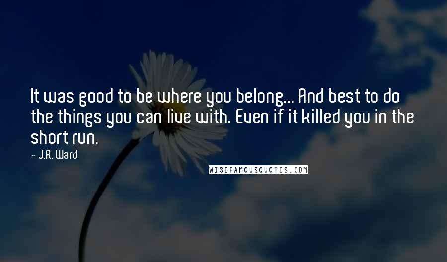 J.R. Ward Quotes: It was good to be where you belong... And best to do the things you can live with. Even if it killed you in the short run.