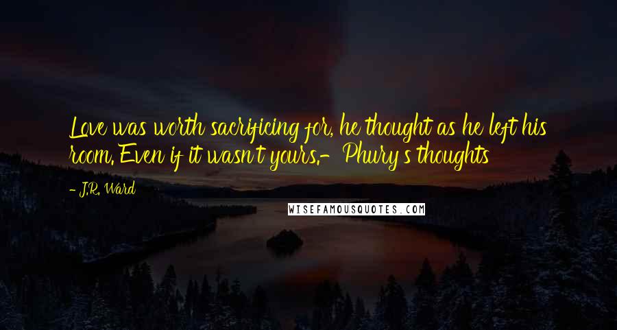 J.R. Ward Quotes: Love was worth sacrificing for, he thought as he left his room. Even if it wasn't yours.-Phury's thoughts