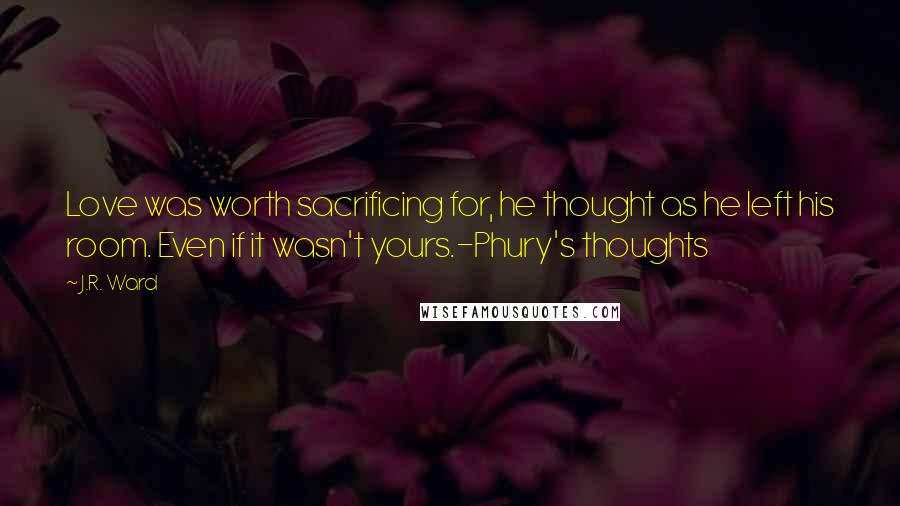 J.R. Ward Quotes: Love was worth sacrificing for, he thought as he left his room. Even if it wasn't yours.-Phury's thoughts