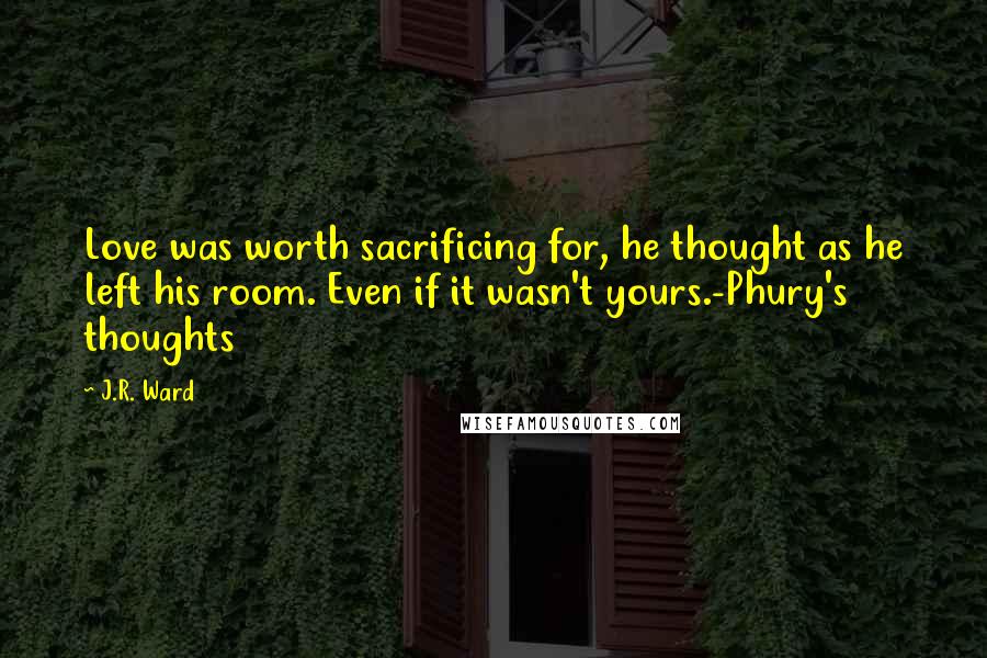 J.R. Ward Quotes: Love was worth sacrificing for, he thought as he left his room. Even if it wasn't yours.-Phury's thoughts