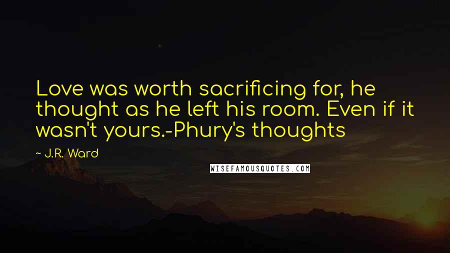 J.R. Ward Quotes: Love was worth sacrificing for, he thought as he left his room. Even if it wasn't yours.-Phury's thoughts