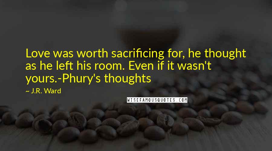 J.R. Ward Quotes: Love was worth sacrificing for, he thought as he left his room. Even if it wasn't yours.-Phury's thoughts