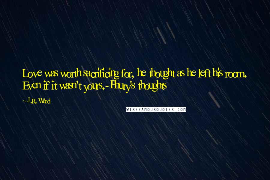 J.R. Ward Quotes: Love was worth sacrificing for, he thought as he left his room. Even if it wasn't yours.-Phury's thoughts