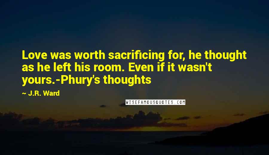 J.R. Ward Quotes: Love was worth sacrificing for, he thought as he left his room. Even if it wasn't yours.-Phury's thoughts
