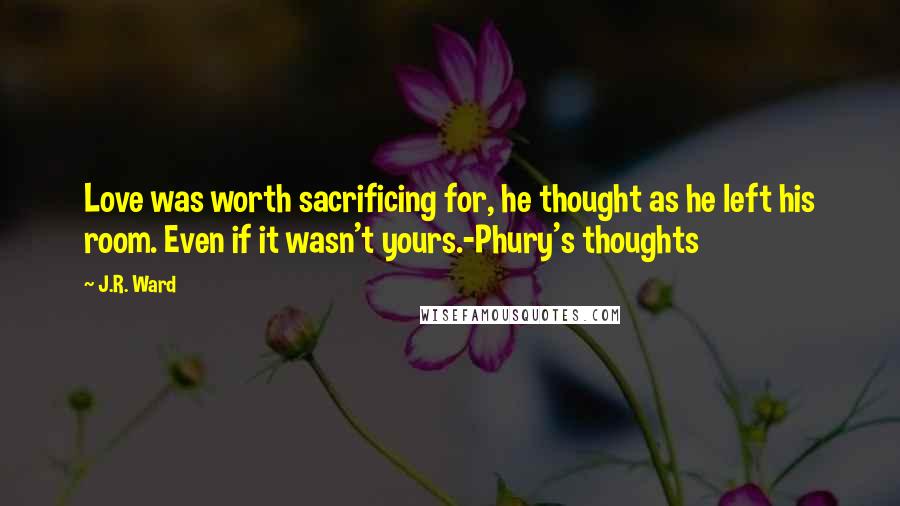 J.R. Ward Quotes: Love was worth sacrificing for, he thought as he left his room. Even if it wasn't yours.-Phury's thoughts