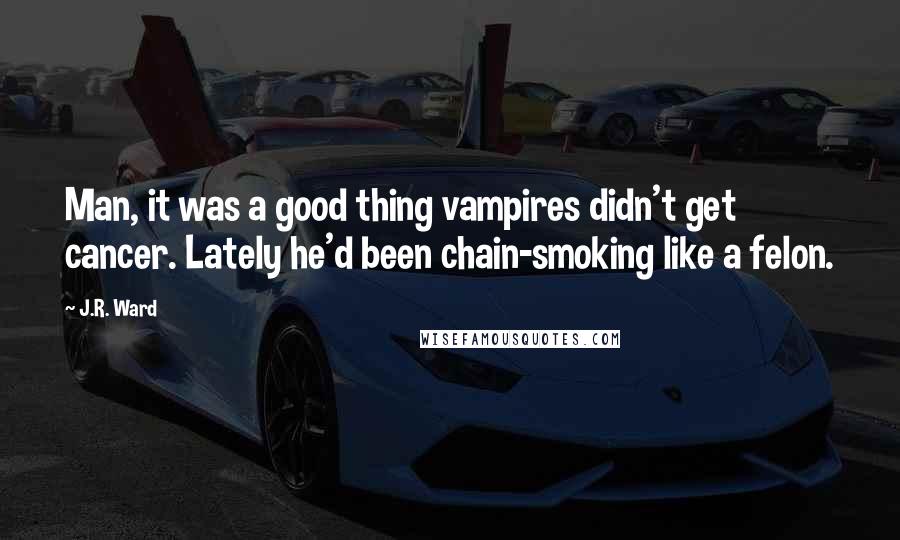 J.R. Ward Quotes: Man, it was a good thing vampires didn't get cancer. Lately he'd been chain-smoking like a felon.