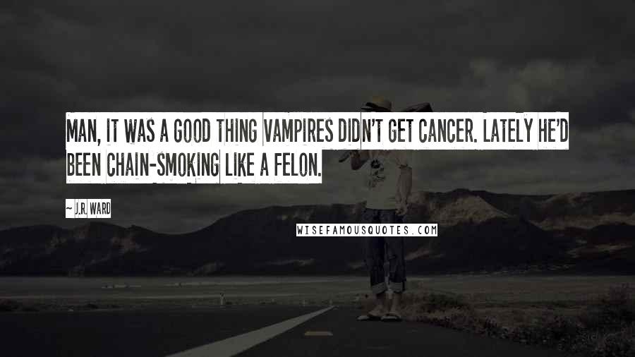 J.R. Ward Quotes: Man, it was a good thing vampires didn't get cancer. Lately he'd been chain-smoking like a felon.