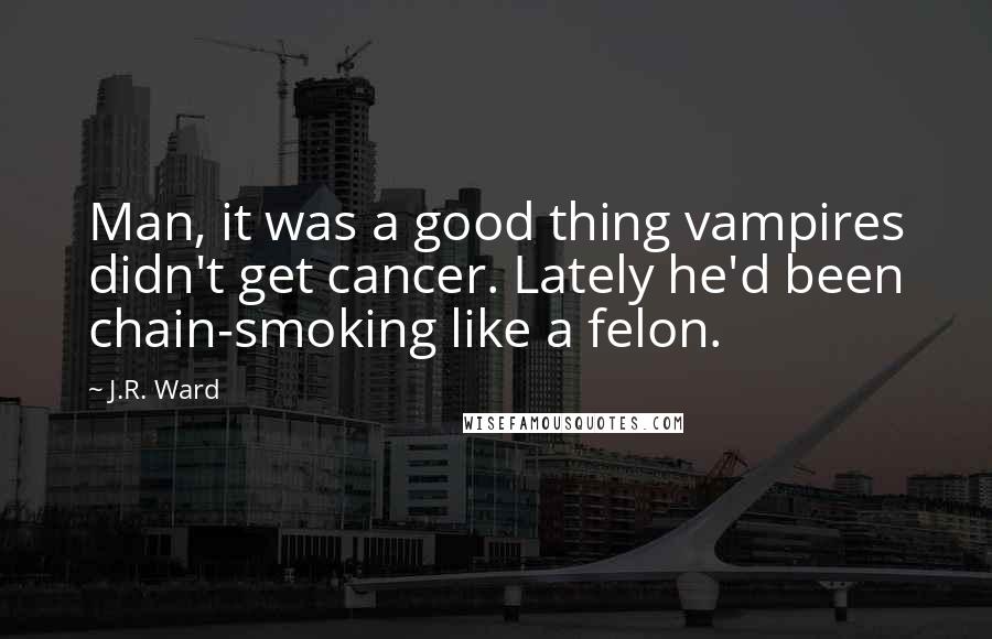 J.R. Ward Quotes: Man, it was a good thing vampires didn't get cancer. Lately he'd been chain-smoking like a felon.