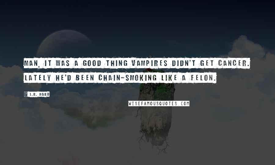 J.R. Ward Quotes: Man, it was a good thing vampires didn't get cancer. Lately he'd been chain-smoking like a felon.