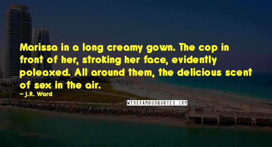 J.R. Ward Quotes: Marissa in a long creamy gown. The cop in front of her, stroking her face, evidently poleaxed. All around them, the delicious scent of sex in the air.