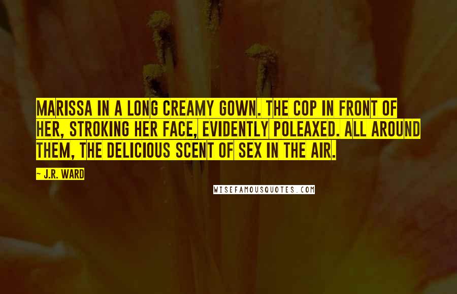 J.R. Ward Quotes: Marissa in a long creamy gown. The cop in front of her, stroking her face, evidently poleaxed. All around them, the delicious scent of sex in the air.