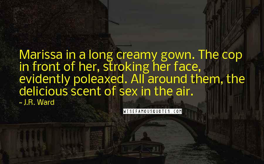 J.R. Ward Quotes: Marissa in a long creamy gown. The cop in front of her, stroking her face, evidently poleaxed. All around them, the delicious scent of sex in the air.