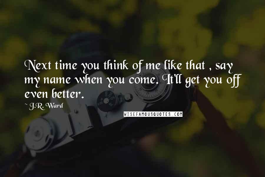 J.R. Ward Quotes: Next time you think of me like that , say my name when you come. It'll get you off even better.