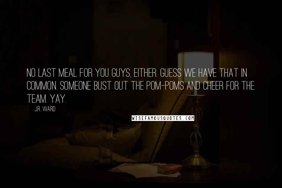 J.R. Ward Quotes: No Last Meal for you guys, either. Guess we have that in common. Someone bust out the pom-poms and cheer for the team. Yay.