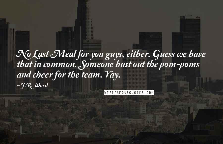 J.R. Ward Quotes: No Last Meal for you guys, either. Guess we have that in common. Someone bust out the pom-poms and cheer for the team. Yay.
